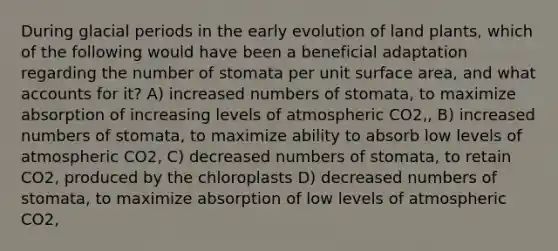 During glacial periods in the early evolution of land plants, which of the following would have been a beneficial adaptation regarding the number of stomata per unit surface area, and what accounts for it? A) increased numbers of stomata, to maximize absorption of increasing levels of atmospheric CO2‚‚ B) increased numbers of stomata, to maximize ability to absorb low levels of atmospheric CO2‚ C) decreased numbers of stomata, to retain CO2‚ produced by the chloroplasts D) decreased numbers of stomata, to maximize absorption of low levels of atmospheric CO2‚