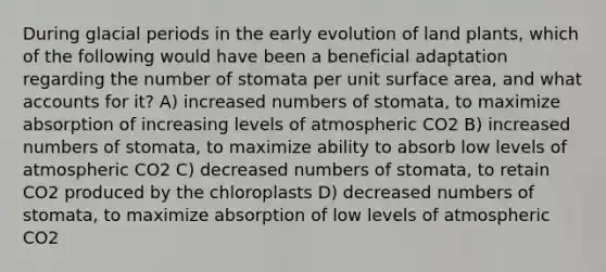 During glacial periods in the early evolution of land plants, which of the following would have been a beneficial adaptation regarding the number of stomata per unit surface area, and what accounts for it? A) increased numbers of stomata, to maximize absorption of increasing levels of atmospheric CO2 B) increased numbers of stomata, to maximize ability to absorb low levels of atmospheric CO2 C) decreased numbers of stomata, to retain CO2 produced by the chloroplasts D) decreased numbers of stomata, to maximize absorption of low levels of atmospheric CO2