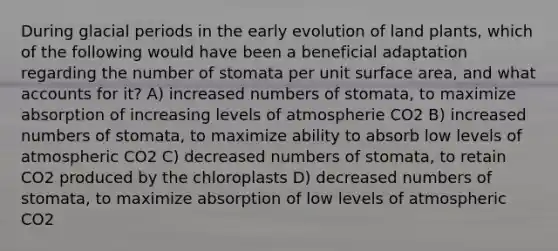 During glacial periods in the early evolution of land plants, which of the following would have been a beneficial adaptation regarding the number of stomata per unit surface area, and what accounts for it? A) increased numbers of stomata, to maximize absorption of increasing levels of atmospherie CO2 B) increased numbers of stomata, to maximize ability to absorb low levels of atmospheric CO2 C) decreased numbers of stomata, to retain CO2 produced by the chloroplasts D) decreased numbers of stomata, to maximize absorption of low levels of atmospheric CO2