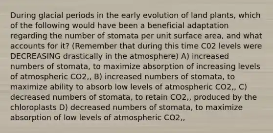 During glacial periods in the early evolution of land plants, which of the following would have been a beneficial adaptation regarding the number of stomata per unit surface area, and wha<a href='https://www.questionai.com/knowledge/k7x83BRk9p-t-accounts' class='anchor-knowledge'>t accounts</a> for it? (Remember that during this time C02 levels were DECREASING drastically in the atmosphere) A) increased numbers of stomata, to maximize absorption of increasing levels of atmospheric CO2‚‚ B) increased numbers of stomata, to maximize ability to absorb low levels of atmospheric CO2‚‚ C) decreased numbers of stomata, to retain CO2‚‚ produced by the chloroplasts D) decreased numbers of stomata, to maximize absorption of low levels of atmospheric CO2‚‚