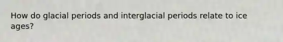 How do glacial periods and interglacial periods relate to ice ages?