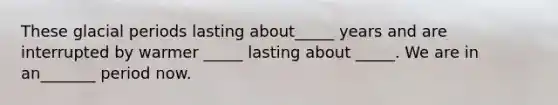 These glacial periods lasting about_____ years and are interrupted by warmer _____ lasting about _____. We are in an_______ period now.