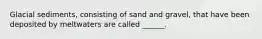 Glacial sediments, consisting of sand and gravel, that have been deposited by meltwaters are called ______.