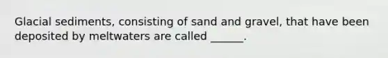 Glacial sediments, consisting of sand and gravel, that have been deposited by meltwaters are called ______.