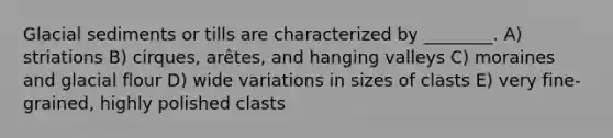 Glacial sediments or tills are characterized by ________. A) striations B) cirques, arêtes, and hanging valleys C) moraines and glacial flour D) wide variations in sizes of clasts E) very fine-grained, highly polished clasts