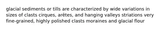 glacial sediments or tills are characterized by wide variations in sizes of clasts cirques, arêtes, and hanging valleys striations very fine-grained, highly polished clasts moraines and glacial flour