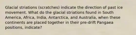 Glacial striations (scratches) indicate the direction of past ice movement. What do the glacial striations found in South America, Africa, India, Antarctica, and Australia, when these continents are placed together in their pre-drift Pangaea positions, indicate?