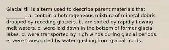 Glacial till is a term used to describe parent materials that ________. a. contain a heterogeneous mixture of mineral debris dropped by receding glaciers. b. are sorted by rapidly flowing melt waters. c. were laid down in the bottom of former glacial lakes. d. were transported by high winds during glacial periods. e. were transported by water gushing from glacial fronts.