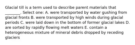 Glacial till is a term used to describe parent materials that ________. Select one: A. were transported by water gushing from glacial fronts B. were transported by high winds during glacial periods C. were laid down in the bottom of former glacial lakes D. are sorted by rapidly flowing melt waters E. contain a heterogeneous mixture of mineral debris dropped by receding glaciers