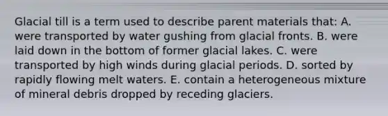 Glacial till is a term used to describe parent materials that: A. were transported by water gushing from glacial fronts. B. were laid down in the bottom of former glacial lakes. C. were transported by high winds during glacial periods. D. sorted by rapidly flowing melt waters. E. contain a heterogeneous mixture of mineral debris dropped by receding glaciers.