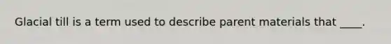 Glacial till is a term used to describe parent materials that ____.