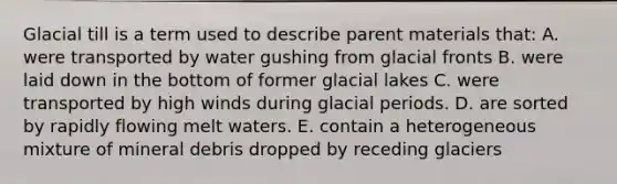 Glacial till is a term used to describe parent materials that: A. were transported by water gushing from glacial fronts B. were laid down in the bottom of former glacial lakes C. were transported by high winds during glacial periods. D. are sorted by rapidly flowing melt waters. E. contain a heterogeneous mixture of mineral debris dropped by receding glaciers