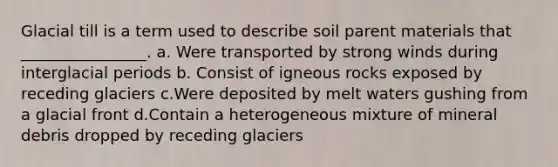 Glacial till is a term used to describe soil parent materials that ________________. a. Were transported by strong winds during interglacial periods b. Consist of igneous rocks exposed by receding glaciers c.Were deposited by melt waters gushing from a glacial front d.Contain a heterogeneous mixture of mineral debris dropped by receding glaciers