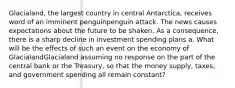 ​Glacialand, the largest country in central​ Antarctica, receives word of an imminent penguinpenguin attack. The news causes expectations about the future to be shaken. As a​ consequence, there is a sharp decline in investment spending plans a. What will be the effects of such an event on the economy of GlacialandGlacialand assuming no response on the part of the central bank or the​ Treasury, so that the money​ supply, taxes, and government spending all remain​ constant?