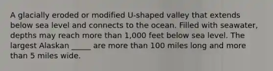 A glacially eroded or modified U-shaped valley that extends below sea level and connects to the ocean. Filled with seawater, depths may reach more than 1,000 feet below sea level. The largest Alaskan _____ are more than 100 miles long and more than 5 miles wide.