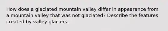 How does a glaciated mountain valley differ in appearance from a mountain valley that was not glaciated? Describe the features created by valley glaciers.