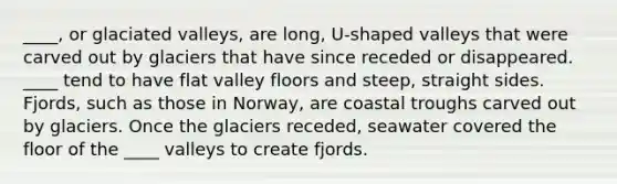 ____, or glaciated valleys, are long, U-shaped valleys that were carved out by glaciers that have since receded or disappeared. ____ tend to have flat valley floors and steep, straight sides. Fjords, such as those in Norway, are coastal troughs carved out by glaciers. Once the glaciers receded, seawater covered the floor of the ____ valleys to create fjords.