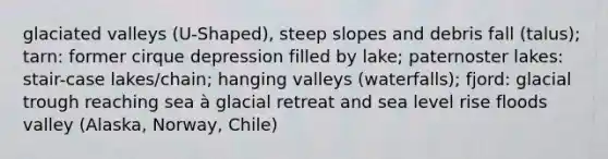 glaciated valleys (U-Shaped), steep slopes and debris fall (talus); tarn: former cirque depression filled by lake; paternoster lakes: stair-case lakes/chain; hanging valleys (waterfalls); fjord: glacial trough reaching sea à glacial retreat and sea level rise floods valley (Alaska, Norway, Chile)