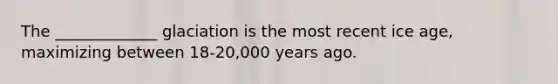 The _____________ glaciation is the most recent ice age, maximizing between 18-20,000 years ago.