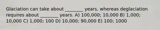 Glaciation can take about ________ years, whereas deglaciation requires about ________ years. A) 100,000; 10,000 B) 1,000; 10,000 C) 1,000; 100 D) 10,000; 90,000 E) 100; 1000