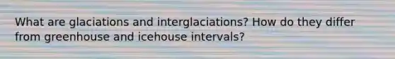 What are glaciations and interglaciations? How do they differ from greenhouse and icehouse intervals?