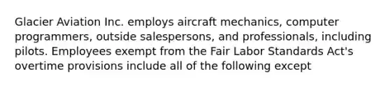 Glacier Aviation Inc. employs aircraft mechanics, computer programmers, outside salespersons, and professionals, including pilots. Employees exempt from the Fair Labor Standards Act's overtime provisions include all of the following except