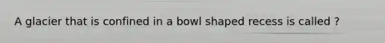 A glacier that is confined in a bowl shaped recess is called ?