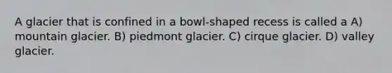 A glacier that is confined in a bowl-shaped recess is called a A) mountain glacier. B) piedmont glacier. C) cirque glacier. D) valley glacier.