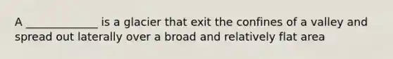 A _____________ is a glacier that exit the confines of a valley and spread out laterally over a broad and relatively flat area