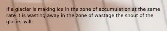 If a glacier is making ice in the zone of accumulation at the same rate it is wasting away in the zone of wastage the snout of the glacier will: