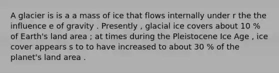 A glacier is is a a mass of ice that flows internally under r the the influence e of gravity . Presently , glacial ice covers about 10 % of Earth's land area ; at times during the Pleistocene Ice Age , ice cover appears s to to have increased to about 30 % of the planet's land area .