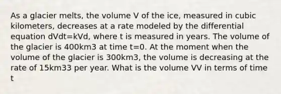 As a glacier melts, the volume V of the ice, measured in cubic kilometers, decreases at a rate modeled by the differential equation dVdt=kVd, where t is measured in years. The volume of the glacier is 400km3 at time t=0. At the moment when the volume of the glacier is 300km3, the volume is decreasing at the rate of 15km33 per year. What is the volume VV in terms of time t