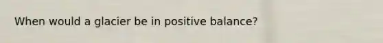 When would a glacier be in positive balance?