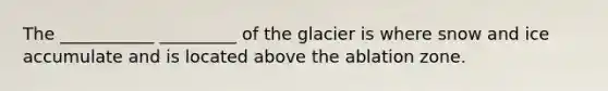 The ___________ _________ of the glacier is where snow and ice accumulate and is located above the ablation zone.