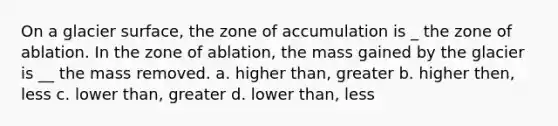 On a glacier surface, the zone of accumulation is _ the zone of ablation. In the zone of ablation, the mass gained by the glacier is __ the mass removed. a. higher than, greater b. higher then, less c. lower than, greater d. lower than, less