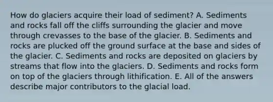 How do glaciers acquire their load of sediment? A. Sediments and rocks fall off the cliffs surrounding the glacier and move through crevasses to the base of the glacier. B. Sediments and rocks are plucked off the ground surface at the base and sides of the glacier. C. Sediments and rocks are deposited on glaciers by streams that flow into the glaciers. D. Sediments and rocks form on top of the glaciers through lithification. E. All of the answers describe major contributors to the glacial load.