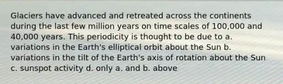 Glaciers have advanced and retreated across the continents during the last few million years on time scales of 100,000 and 40,000 years. This periodicity is thought to be due to a. variations in the Earth's elliptical orbit about the Sun b. variations in the tilt of the Earth's axis of rotation about the Sun c. sunspot activity d. only a. and b. above