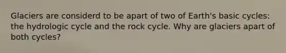 Glaciers are considerd to be apart of two of Earth's basic cycles: the hydrologic cycle and the rock cycle. Why are glaciers apart of both cycles?