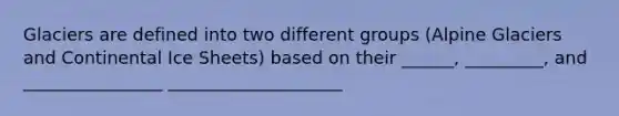 Glaciers are defined into two different groups (Alpine Glaciers and Continental Ice Sheets) based on their ______, _________, and ________________ ____________________