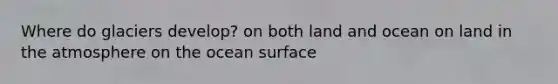 Where do glaciers develop? on both land and ocean on land in the atmosphere on the ocean surface