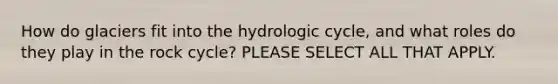 How do glaciers fit into the hydrologic cycle, and what roles do they play in the rock cycle? PLEASE SELECT ALL THAT APPLY.