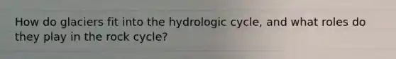 How do glaciers fit into the hydrologic cycle, and what roles do they play in <a href='https://www.questionai.com/knowledge/kk3gh7AQwj-the-rock-cycle' class='anchor-knowledge'>the rock cycle</a>?