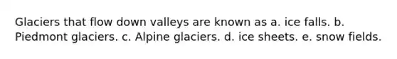 Glaciers that flow down valleys are known as a. ice falls. b. Piedmont glaciers. c. Alpine glaciers. d. ice sheets. e. snow fields.