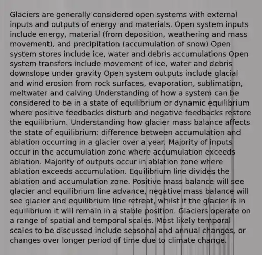 Glaciers are generally considered open systems with external inputs and outputs of energy and materials. Open system inputs include energy, material (from deposition, weathering and mass movement), and precipitation (accumulation of snow) Open system stores include ice, water and debris accumulations Open system transfers include movement of ice, water and debris downslope under gravity Open system outputs include glacial and wind erosion from rock surfaces, evaporation, sublimation, meltwater and calving Understanding of how a system can be considered to be in a state of equilibrium or dynamic equilibrium where positive feedbacks disturb and negative feedbacks restore the equilibrium. Understanding how glacier mass balance affects the state of equilibrium: difference between accumulation and ablation occurring in a glacier over a year. Majority of inputs occur in the accumulation zone where accumulation exceeds ablation. Majority of outputs occur in ablation zone where ablation exceeds accumulation. Equilibrium line divides the ablation and accumulation zone. Positive mass balance will see glacier and equilibrium line advance, negative mass balance will see glacier and equilibrium line retreat, whilst if the glacier is in equilibrium it will remain in a stable position. Glaciers operate on a range of spatial and temporal scales. Most likely temporal scales to be discussed include seasonal and annual changes, or changes over longer period of time due to climate change.