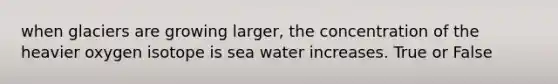 when glaciers are growing larger, the concentration of the heavier oxygen isotope is sea water increases. True or False