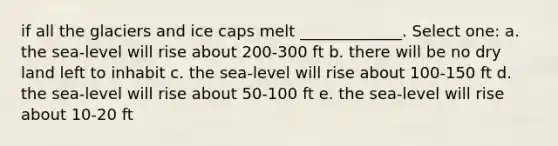 if all the glaciers and ice caps melt _____________. Select one: a. the sea-level will rise about 200-300 ft b. there will be no dry land left to inhabit c. the sea-level will rise about 100-150 ft d. the sea-level will rise about 50-100 ft e. the sea-level will rise about 10-20 ft