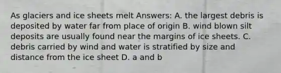 As glaciers and ice sheets melt Answers: A. the largest debris is deposited by water far from place of origin B. wind blown silt deposits are usually found near the margins of ice sheets. C. debris carried by wind and water is stratified by size and distance from the ice sheet D. a and b