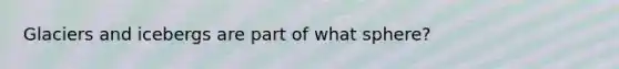 Glaciers and icebergs are part of what sphere?