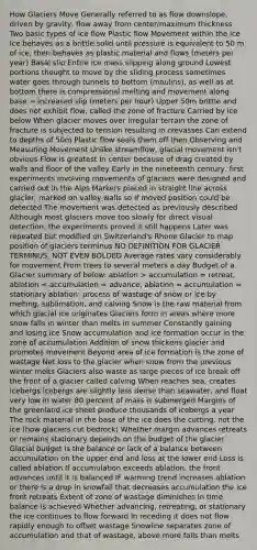 How Glaciers Move Generally referred to as flow downslope, driven by gravity, flow away from center/maximum thickness Two basic types of ice flow Plastic flow Movement within the ice Ice behaves as a brittle solid until pressure is equivalent to 50 m of ice, then behaves as plastic material and flows (meters per year) Basal slip Entire ice mass slipping along ground Lowest portions thought to move by the sliding process sometimes water goes through tunnels to bottom (moulins), as well as at bottom there is compressional melting and movement along base → increased slip (meters per hour) Upper 50m brittle and does not exhibit flow, called the zone of fracture Carried by ice below When glacier moves over irregular terrain the zone of fracture is subjected to tension resulting in crevasses Can extend to depths of 50m Plastic flow seals them off then Observing and Measuring Movement Unlike streamflow, <a href='https://www.questionai.com/knowledge/kBQj6FvnaQ-glacial-movement' class='anchor-knowledge'>glacial movement</a> isn't obvious Flow is greatest in center because of drag created by walls and floor of the valley Early in the nineteenth century, first experiments involving movements of glaciers were designed and carried out in the Alps Markers placed in straight line across glacier, marked on valley walls so if moved position could be detected The movement was detected as previously described Although most glaciers move too slowly for direct visual detection, the experiments proved it still happens Later was repeated but modified on Switzerland's Rhone Glacier to map position of glaciers terminus NO DEFINITION FOR GLACIER TERMINUS, NOT EVEN BOLDED Average rates vary considerably for movement From trees to several meters a day Budget of a Glacier summary of below: ablation > accumulation = retreat, ablation < accumulation = advance, ablation = accumulation = stationary ablation: process of wastage of snow or ice by melting, sublimation, and calving Snow is the raw material from which glacial ice originates Glaciers form in areas where more snow falls in winter than melts in summer Constantly gaining and losing ice Snow accumulation and ice formation occur in the zone of accumulation Addition of snow thickens glacier and promotes movement Beyond area of ice formation is the zone of wastage Net loss to the glacier when snow from the previous winter melts Glaciers also waste as large pieces of ice break off the front of a glacier called calving When reaches sea, creates icebergs Icebergs are slightly less dense than seawater, and float very low in water 80 percent of mass is submerged Margins of the greenland ice sheet produce thousands of icebergs a year The rock material in the base of the ice does the cutting, not the ice (how glaciers cut bedrock) Whether margin advances retreats or remains stationary depends on the budget of the glacier Glacial budget is the balance or lack of a balance between accumulation on the upper end and loss at the lower end Loss is called ablation If accumulation exceeds ablation, the front advances until it is balanced IF warming trend increases ablation or there is a drop in snowfall that decreases accumulation the ice front retreats Extent of zone of wastage diminishes In time balance is achieved Whether advancing, retreating, or stationary the ice continues to flow forward In receding it does not flow rapidly enough to offset wastage Snowline separates zone of accumulation and that of wastage, above more falls than melts
