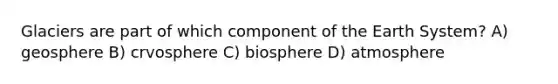Glaciers are part of which component of the Earth System? A) geosphere B) crvosphere C) biosphere D) atmosphere